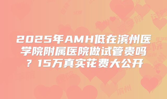 2025年AMH低在滨州医学院附属医院做试管贵吗？15万真实花费大公开
