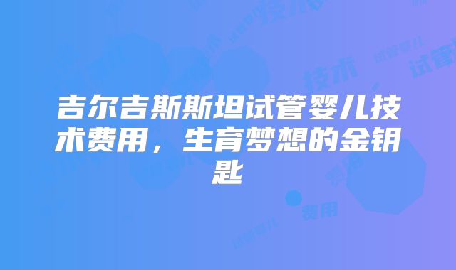吉尔吉斯斯坦试管婴儿技术费用，生育梦想的金钥匙