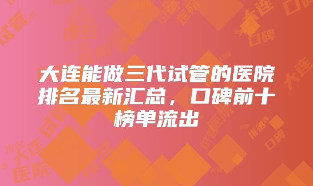 大连能做三代试管的医院排名最新汇总，口碑前十榜单流出