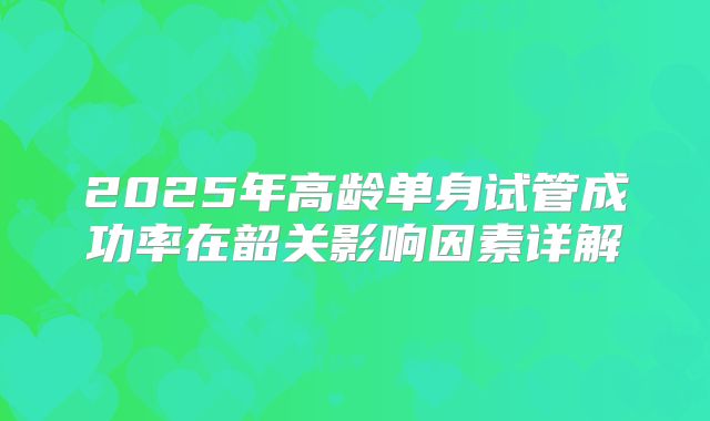 2025年高龄单身试管成功率在韶关影响因素详解