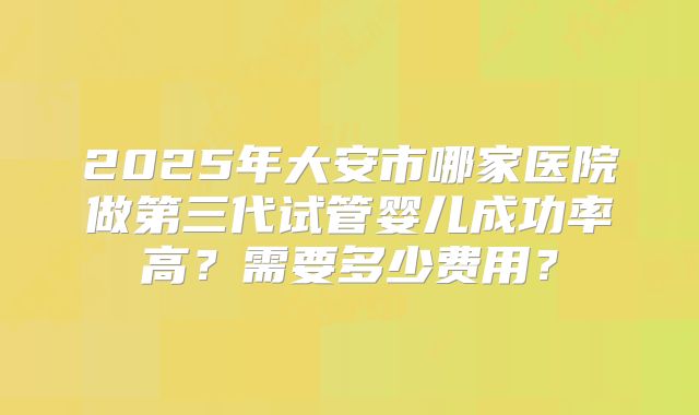 2025年大安市哪家医院做第三代试管婴儿成功率高？需要多少费用？