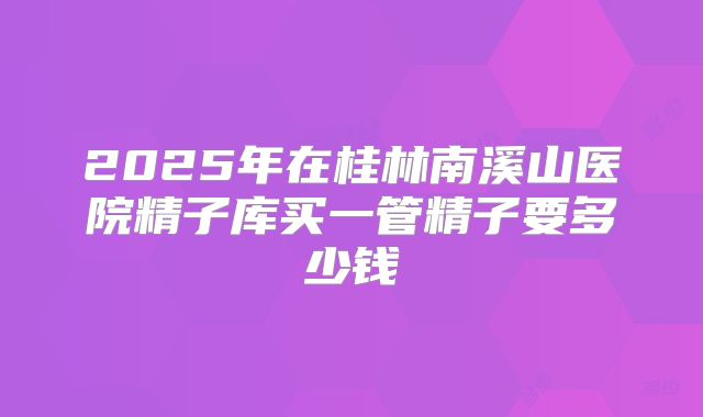 2025年在桂林南溪山医院精子库买一管精子要多少钱