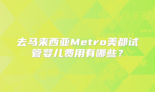 去马来西亚Metro美都试管婴儿费用有哪些?