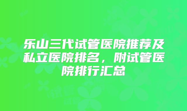 乐山三代试管医院推荐及私立医院排名，附试管医院排行汇总