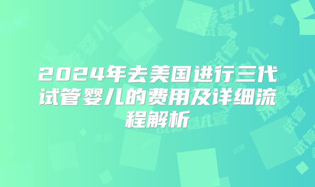 2024年去美国进行三代试管婴儿的费用及详细流程解析