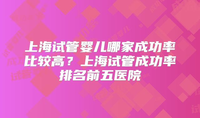 上海试管婴儿哪家成功率比较高？上海试管成功率排名前五医院