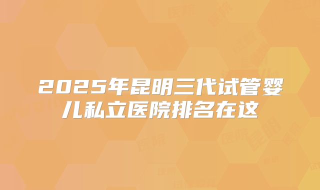 2025年昆明三代试管婴儿私立医院排名在这