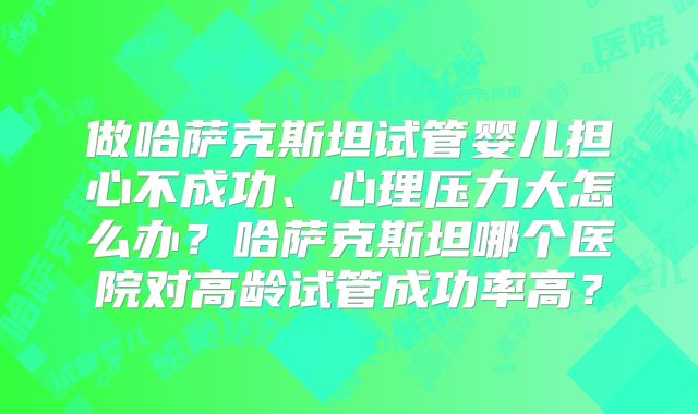 做哈萨克斯坦试管婴儿担心不成功、心理压力大怎么办？哈萨克斯坦哪个医院对高龄试管成功率高？