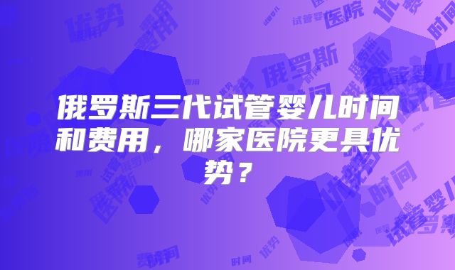 俄罗斯三代试管婴儿时间和费用，哪家医院更具优势？