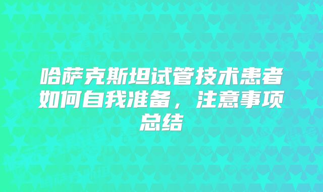 哈萨克斯坦试管技术患者如何自我准备，注意事项总结