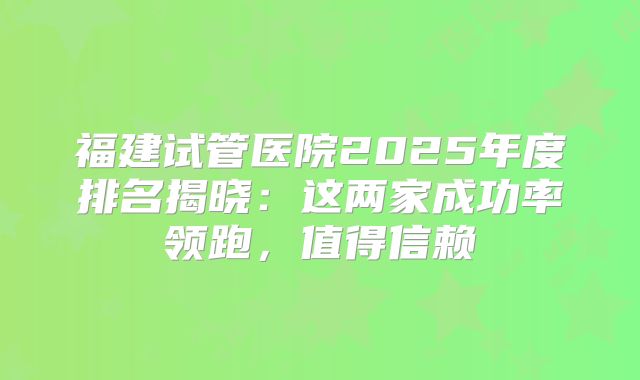 福建试管医院2025年度排名揭晓:这两家成功率领跑,值得信赖