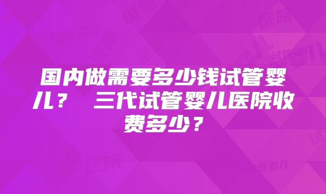 国内做需要多少钱试管婴儿？ 三代试管婴儿医院收费多少？