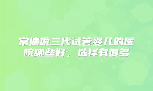 常德做三代试管婴儿的医院哪些好，选择有很多