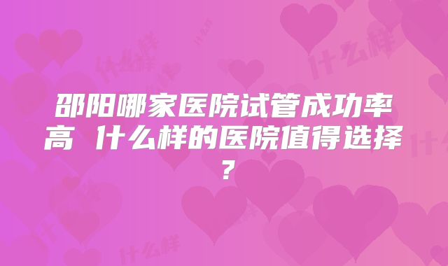 邵阳哪家医院试管成功率高 什么样的医院值得选择？