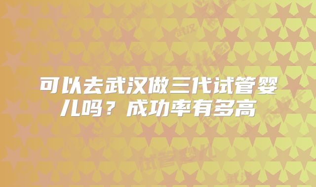 可以去武汉做三代试管婴儿吗？成功率有多高