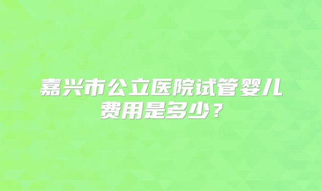 嘉兴市公立医院试管婴儿费用是多少？