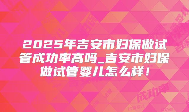 2025年吉安市妇保做试管成功率高吗_吉安市妇保做试管婴儿怎么样!