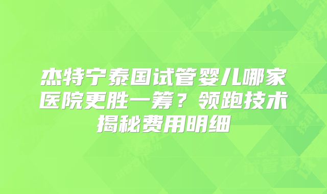 杰特宁泰国试管婴儿哪家医院更胜一筹?领跑技术揭秘费用明细
