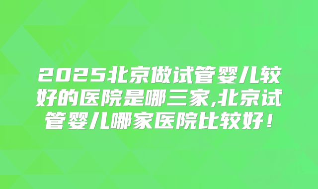 2025北京做试管婴儿较好的医院是哪三家,北京试管婴儿哪家医院比较好！
