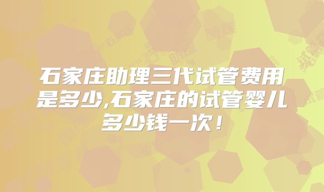 石家庄助理三代试管费用是多少,石家庄的试管婴儿多少钱一次！