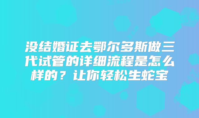 没结婚证去鄂尔多斯做三代试管的详细流程是怎么样的？让你轻松生蛇宝