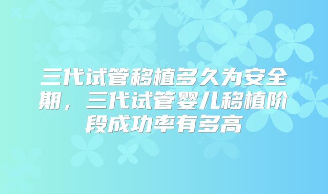 三代试管移植多久为安全期，三代试管婴儿移植阶段成功率有多高