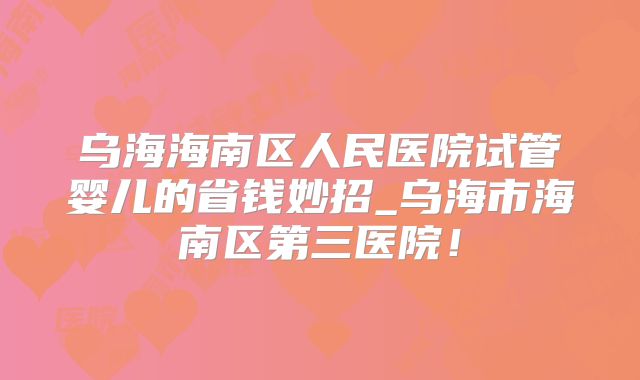 乌海海南区人民医院试管婴儿的省钱妙招_乌海市海南区第三医院！