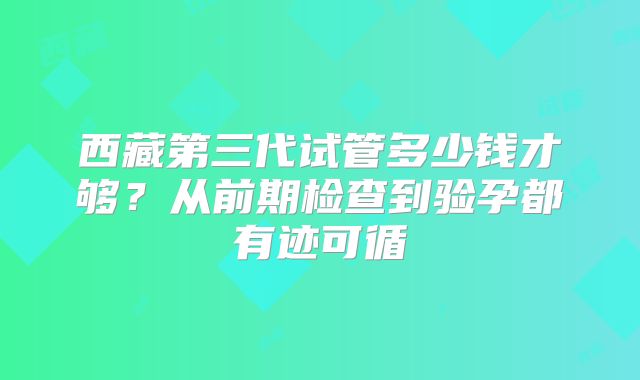 西藏第三代试管多少钱才够？从前期检查到验孕都有迹可循