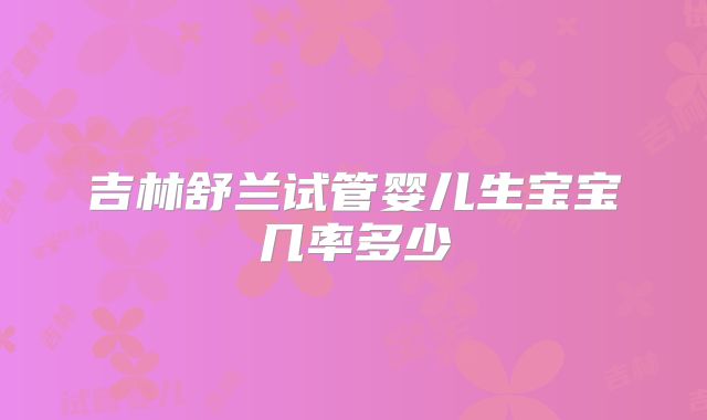 吉林舒兰试管婴儿生宝宝几率多少