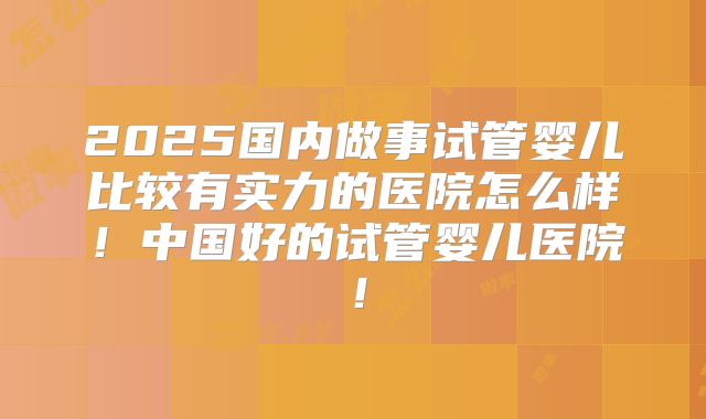 2025国内做事试管婴儿比较有实力的医院怎么样！中国好的试管婴儿医院！