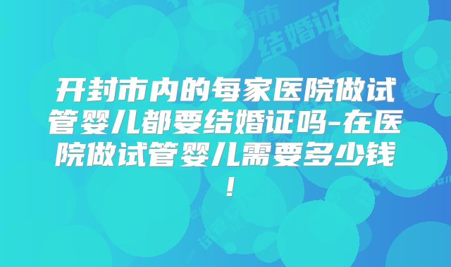 开封市内的每家医院做试管婴儿都要结婚证吗-在医院做试管婴儿需要多少钱！