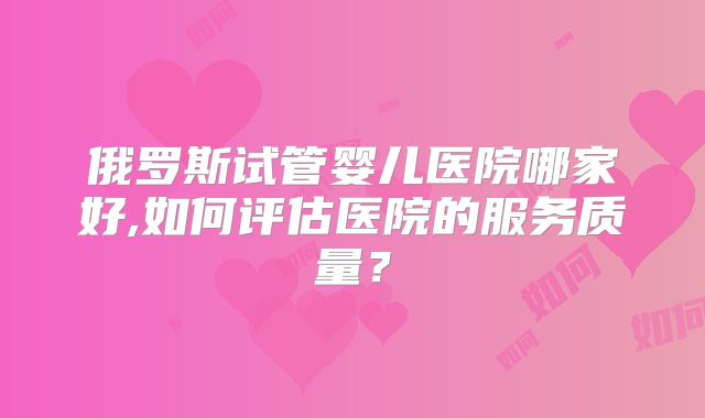 俄罗斯试管婴儿医院哪家好,如何评估医院的服务质量？