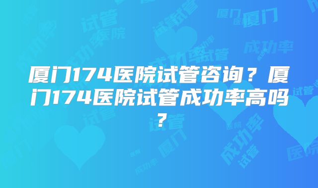 厦门174医院试管咨询？厦门174医院试管成功率高吗？