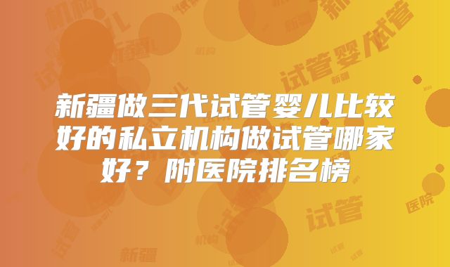 新疆做三代试管婴儿比较好的私立机构做试管哪家好?附医院排名榜
