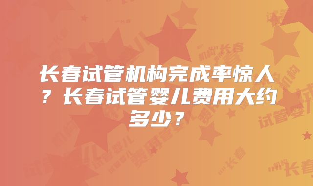 长春试管机构完成率惊人？长春试管婴儿费用大约多少？