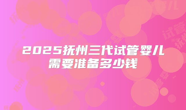 2025抚州三代试管婴儿需要准备多少钱