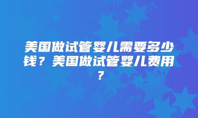 美国做试管婴儿需要多少钱？美国做试管婴儿费用？