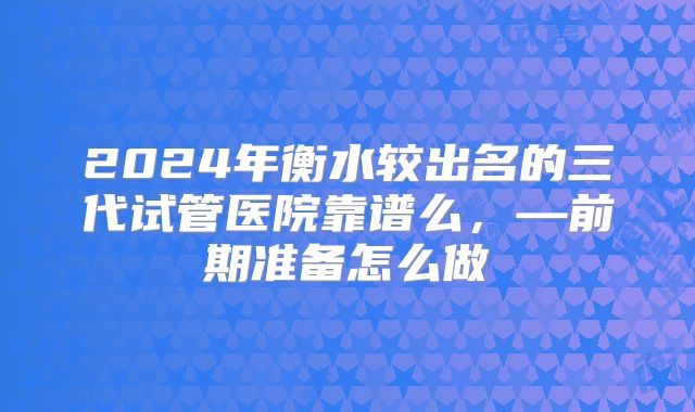 2024年衡水较出名的三代试管医院靠谱么，—前期准备怎么做