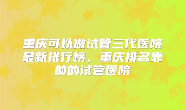 重庆可以做试管三代医院最新排行榜，重庆排名靠前的试管医院