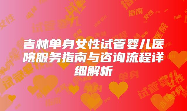 吉林单身女性试管婴儿医院服务指南与咨询流程详细解析