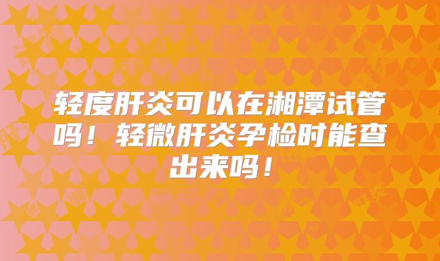 轻度肝炎可以在湘潭试管吗!轻微肝炎孕检时能查出来吗!