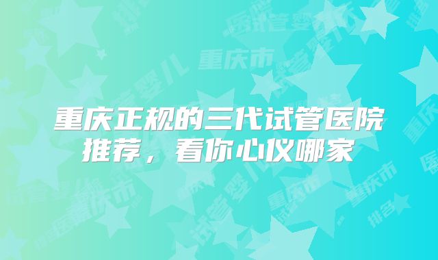 重庆正规的三代试管医院推荐,看你心仪哪家