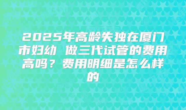 2025年高龄失独在厦门市妇幼 做三代试管的费用高吗？费用明细是怎么样的
