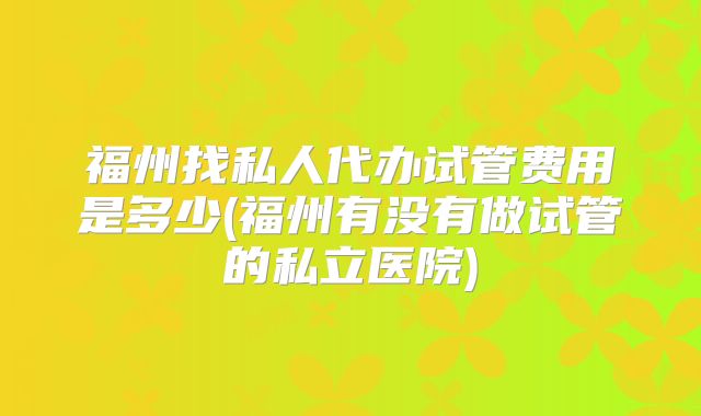福州找私人代办试管费用是多少(福州有没有做试管的私立医院)