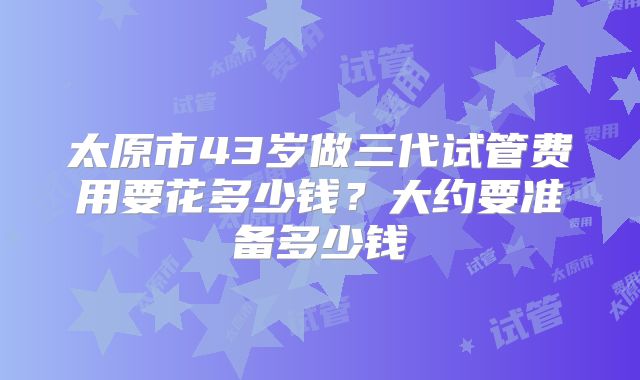 太原市43岁做三代试管费用要花多少钱?大约要准备多少钱
