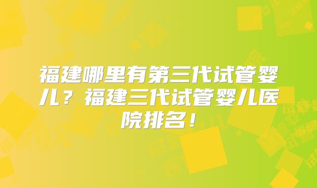 福建哪里有第三代试管婴儿？福建三代试管婴儿医院排名！