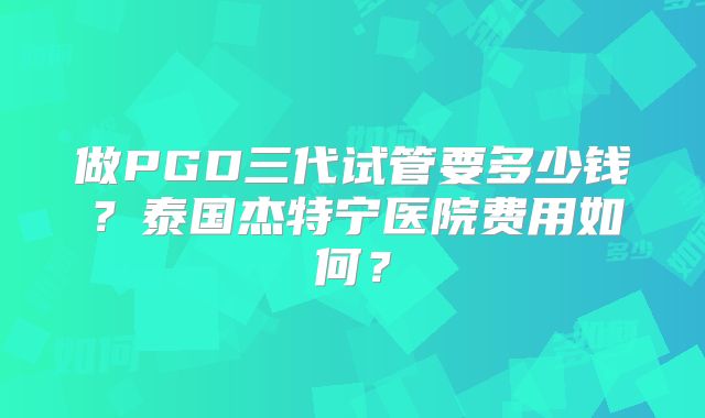 做PGD三代试管要多少钱？泰国杰特宁医院费用如何？