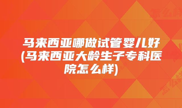 马来西亚哪做试管婴儿好(马来西亚大龄生子专科医院怎么样)