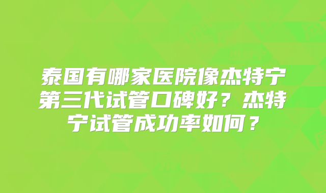 泰国有哪家医院像杰特宁第三代试管口碑好？杰特宁试管成功率如何？