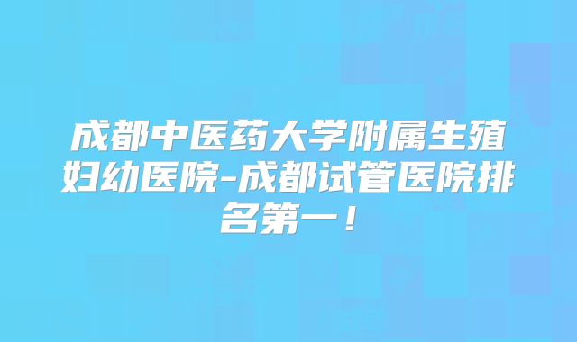 成都中医药大学附属生殖妇幼医院-成都试管医院排名第一！